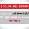 I COLORI DEL TEMPO: Lo sguardo dell’Azerbaigian contemporaneo nel cuore di Bologna